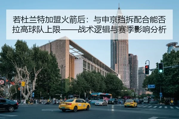 若杜兰特加盟火箭后：与申京挡拆配合能否拉高球队上限——战术逻辑与赛季影响分析